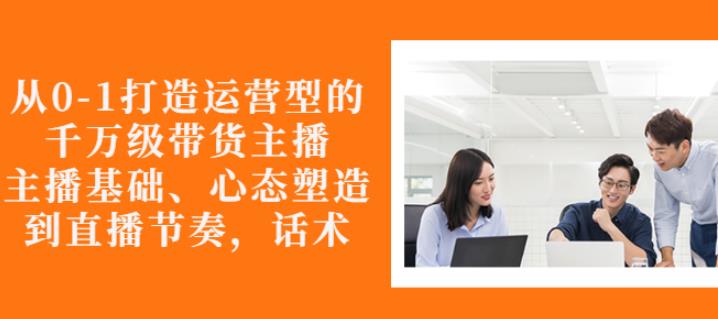 从0-1打造运营型的带货主播：主播基础、心态塑造，能力培养到直播节奏，话术进行全面讲|淘骐网赚资源库