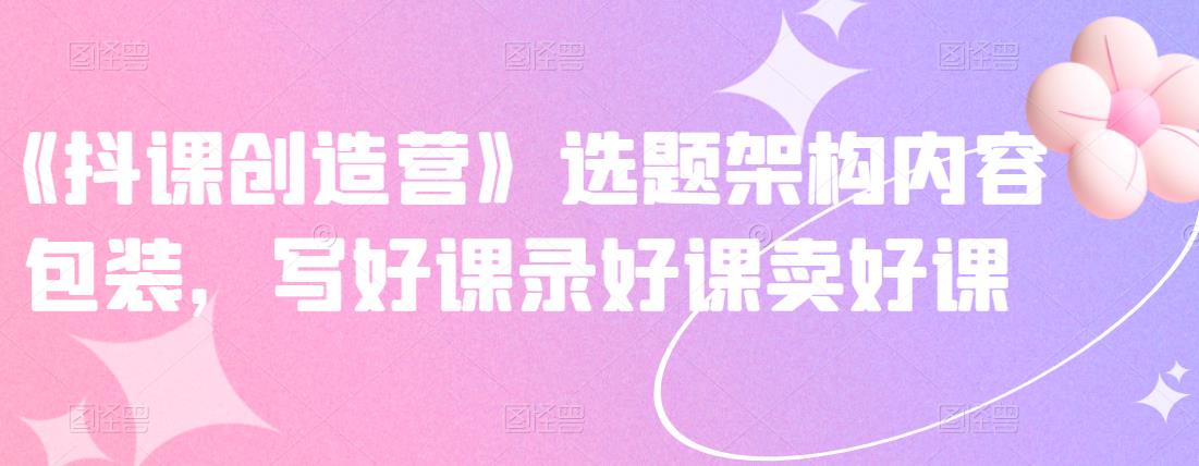 《抖课创造营》选题架构内容包装,写好课录好课卖好课|淘骐网赚资源库