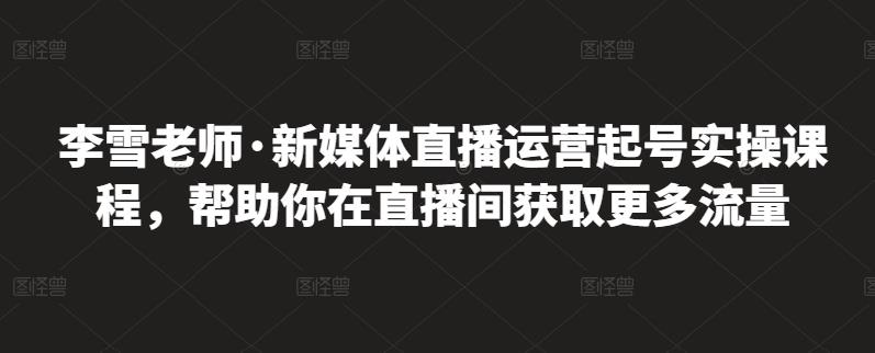 李雪老师·新媒体直播运营起号实操课程,帮助你在直播间获取更多流量|淘骐网赚资源库