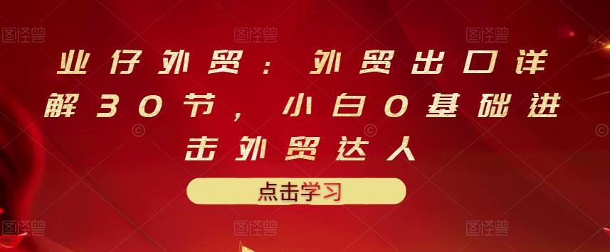 业仔外贸：外贸出口详解30节，小白0基础进击外贸达人 价值666元|淘骐网赚资源库