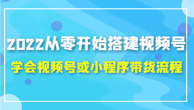 2022从零开始搭建视频号,学会视频号或小程序带货流程(价值599元)|淘骐网赚资源库