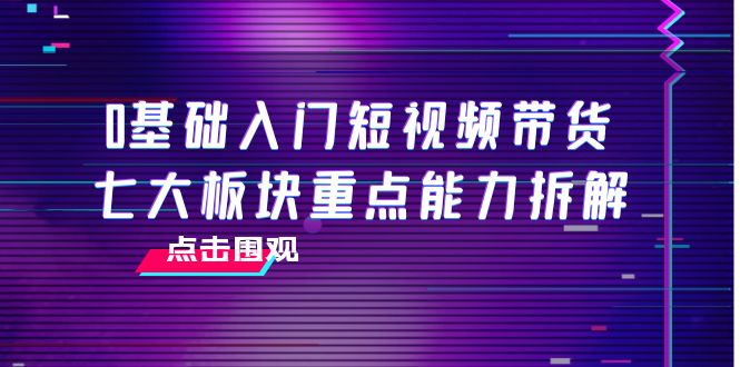 0基础入门短视频带货,七大板块重点能力拆解,7节精品课4小时干货|淘骐网赚资源库