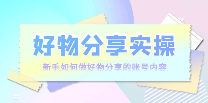 好物分享实操:新手如何做好物分享的账号内容,实操教学|淘骐网赚资源库