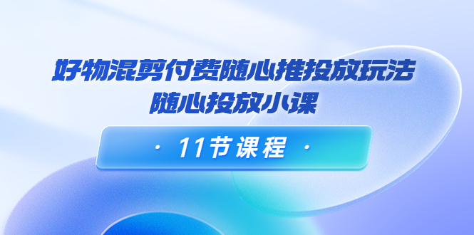 好物混剪付费随心推投放玩法,随心投放小课(11节课程)|淘骐网赚资源库
