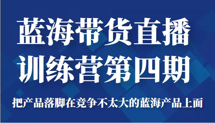 蓝海带货直播训练营第四期,把产品落脚在竞争不太大的蓝海产品上面(价值4980元)|淘骐网赚资源库