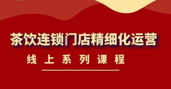 《茶饮连锁门店精细化运营》线上系列课程,茶饮门店经营必备课程(价值458元)|淘骐网赚资源库