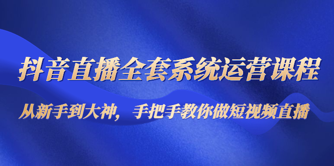 抖音直播全套系统运营课程:从新手到大神,手把手教你做直播短视频|淘骐网赚资源库