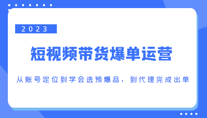 2023短视频带货爆单运营,从账号定位到学会选预爆品,到代理完成出单(价值1250元)|淘骐网赚资源库