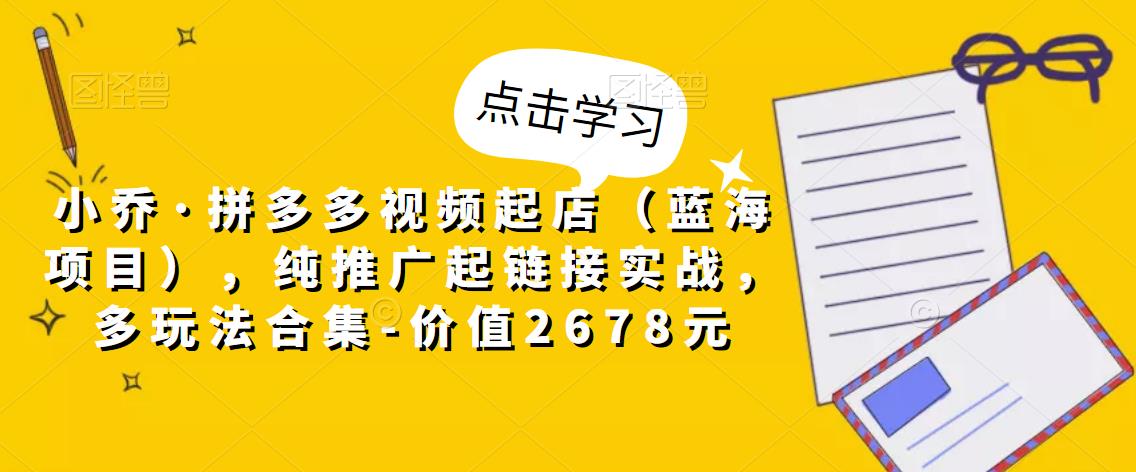 小乔·拼多多视频起店(蓝海项目),纯推广起链接实战,多玩法合集-价值2678元|淘骐网赚资源库