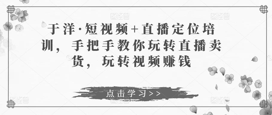 于洋·短视频+直播定位培训，手把手教你玩转直播卖货，玩转视频赚钱|淘骐网赚资源库