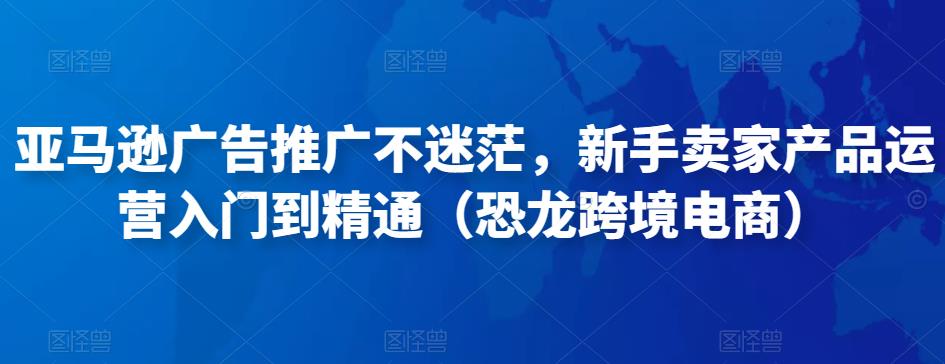 亚马逊广告推广不迷茫,新手卖家产品运营入门到精通(恐龙跨境电商)|淘骐网赚资源库