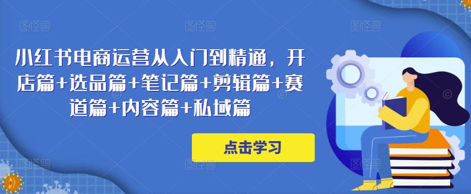小红书电商运营从入门到精通,开店篇+选品篇+笔记篇+剪辑篇+赛道篇+内容篇+私域篇|淘骐网赚资源库