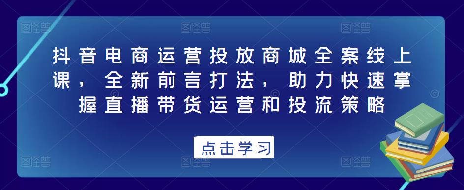 抖音电商运营投放商城全案线上课,全新前言打法,助力快速掌握直播带货运营和投流策略|淘骐网赚资源库