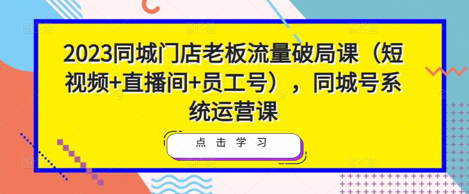 2023同城门店老板流量破局课(短视频+直播间+员工号),同城号系统运营课|淘骐网赚资源库