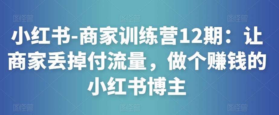 小红书-商家训练营12期：让商家丢掉付流量，做个赚钱的小红书博主|淘骐网赚资源库