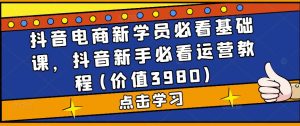 抖音电商新学员必看基础课,抖音新手必看运营教程(价值3980)|淘骐网赚资源库