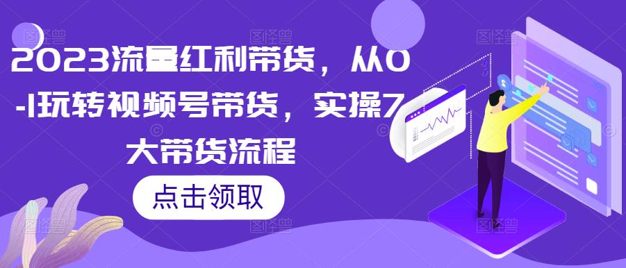 2023流量红利带货,从0-1玩转视频号带货,实操7大带货流程|淘骐网赚资源库