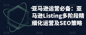 亚马逊运营必备：亚马逊Listing多阶段精细化运营及SEO策略|淘骐网赚资源库