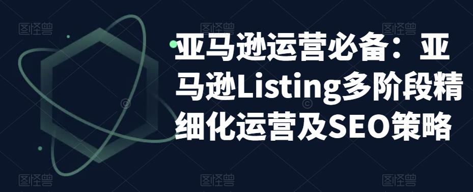 亚马逊运营必备：亚马逊Listing多阶段精细化运营及SEO策略|淘骐网赚资源库