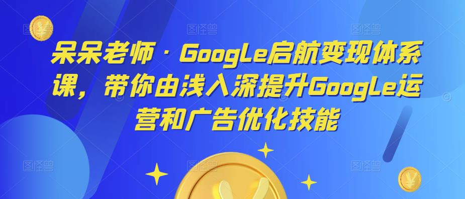 呆呆老师·Google启航变现体系课，带你由浅入深提升Google运营和广告优化技能|淘骐网赚资源库