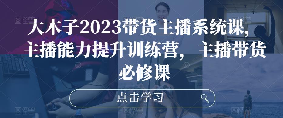 大木子2023带货主播系统课,主播能力提升训练营,主播带货必修课|淘骐网赚资源库