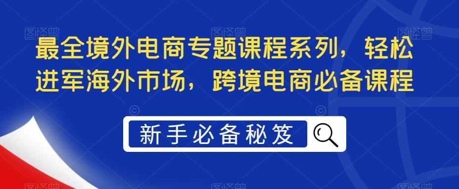 最全境外电商专题课程系列,轻松进军海外市场,跨境电商必备课程|淘骐网赚资源库
