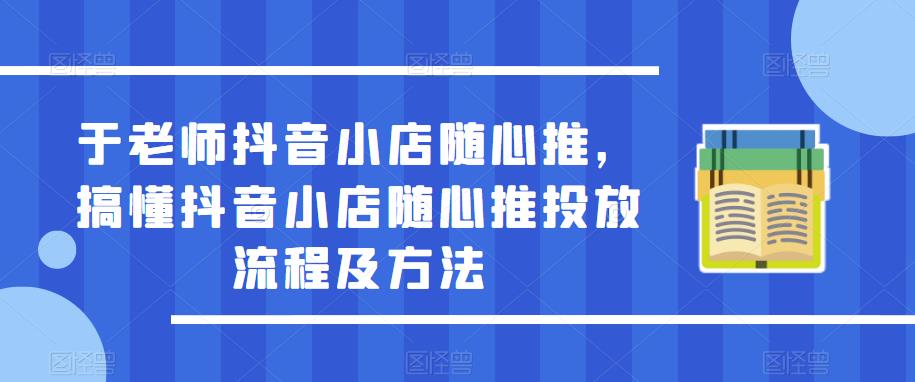 于老师抖音小店随心推,搞懂抖音小店随心推投放流程及方法|淘骐网赚资源库