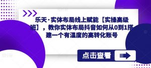 乐天·实体布局线上赋能【实操高级班】,教你实体布局抖音如何从0到1搭建一个有温度的高转化账号|淘骐网赚资源库