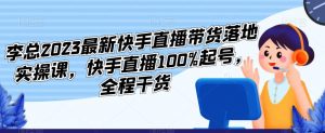 李总2023最新快手直播带货落地实操课,快手直播100%起号,全程干货|淘骐网赚资源库