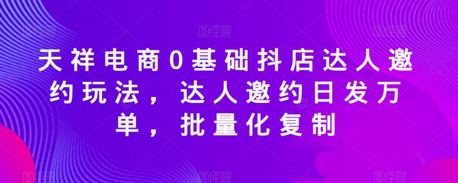 天祥电商0基础抖店达人邀约玩法,达人邀约日发万单,批量化复制|淘骐网赚资源库