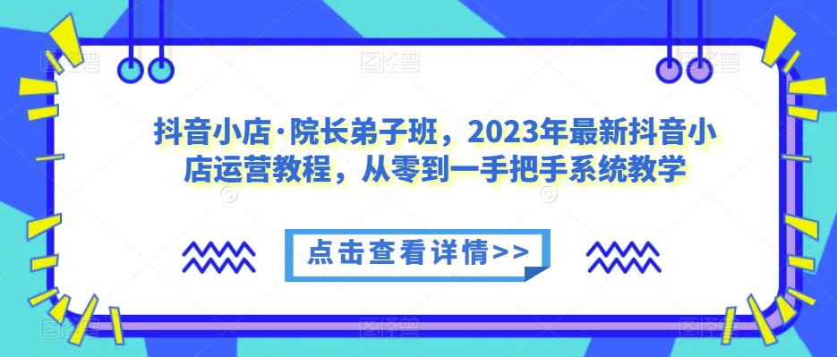 抖音小店·院长弟子班,2023年最新抖音小店运营教程,从零到一手把手系统教学|淘骐网赚资源库