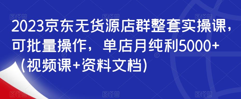 2023京东无货源店群整套实操课，可批量操作，单店月纯利5000+（视频课+资料文档）|淘骐网赚资源库