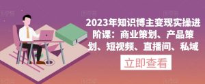 2023年知识博主变现实操进阶课:商业策划、产品策划、短视频、直播间、私域|淘骐网赚资源库