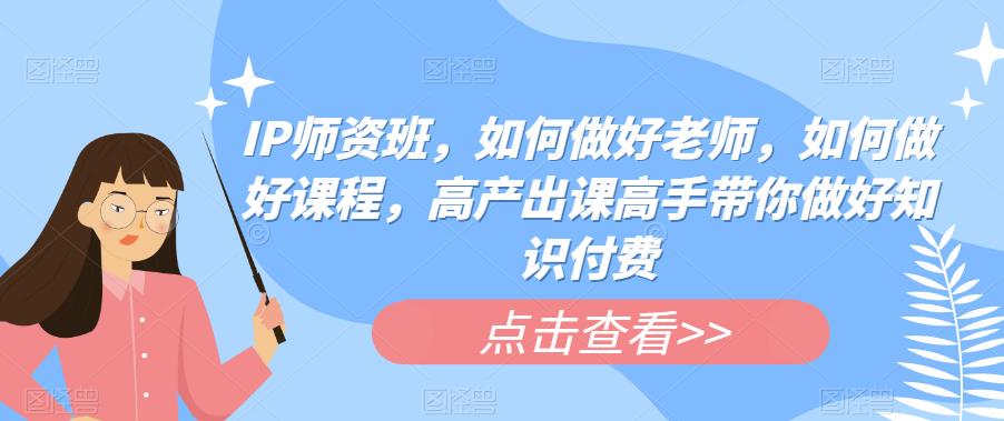 IP师资班，如何做好老师，如何做好课程，高产出课高手带你做好知识付费|淘骐网赚资源库