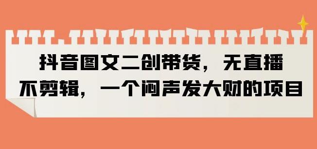 抖音图文二创带货，无直播，不剪辑，一个闷声发大财的项目【揭秘】|淘骐网赚资源库
