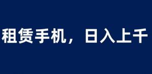租赁手机蓝海项目，轻松到日入上千，小白0成本直接上手【揭秘】|淘骐网赚资源库