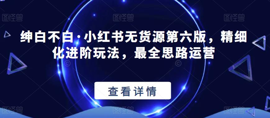 绅白不白·小红书无货源第六版,精细化进阶玩法,最全思路运营|淘骐网赚资源库