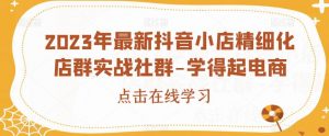 2023年最新抖音小店精细化店群实战社群-学得起电商|淘骐网赚资源库