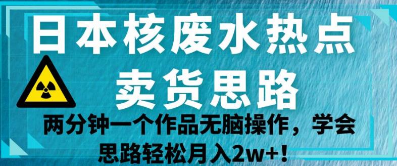 日本核废水热点卖货思路，两分钟一个作品无脑操作，学会思路轻松月入2w+【揭秘】|淘骐网赚资源库