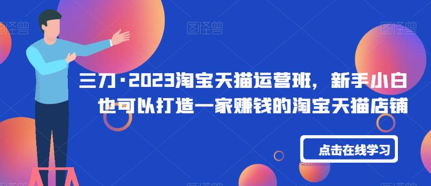 三刀·2023淘宝天猫运营班,新手小白也可以打造一家赚钱的淘宝天猫店铺|淘骐网赚资源库