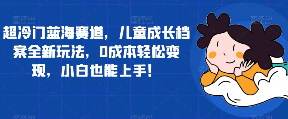 超冷门蓝海赛道,儿童成长档案全新玩法,0成本轻松变现,小白也能上手【揭秘】|淘骐网赚资源库