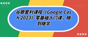 谷歌套利课程《Google Cash 2023》零基础入门课,随到随学|淘骐网赚资源库