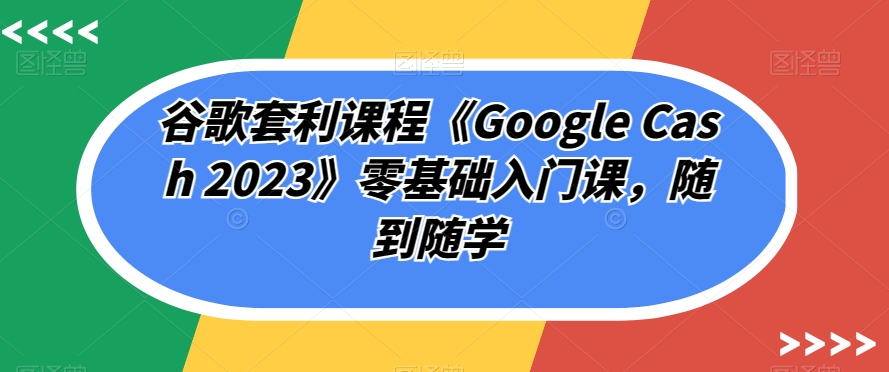 谷歌套利课程《Google Cash 2023》零基础入门课,随到随学|淘骐网赚资源库