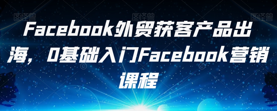Facebook外贸获客产品出海，0基础入门Facebook营销课程|淘骐网赚资源库