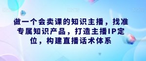 做一个会卖课的知识主播,找准专属知识产品,打造主播IP定位,构建直播话术体系|淘骐网赚资源库