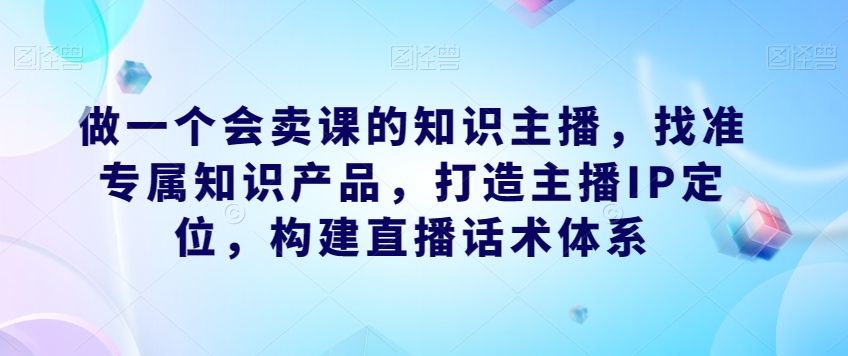 做一个会卖课的知识主播,找准专属知识产品,打造主播IP定位,构建直播话术体系|淘骐网赚资源库
