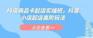 抖店商品卡起店实操班,抖音小店起店高阶玩法|淘骐网赚资源库