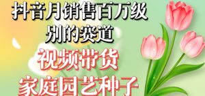 抖音月销售百万级别的赛道，视频带货家庭园艺种子，无需实拍小白可做|淘骐网赚资源库