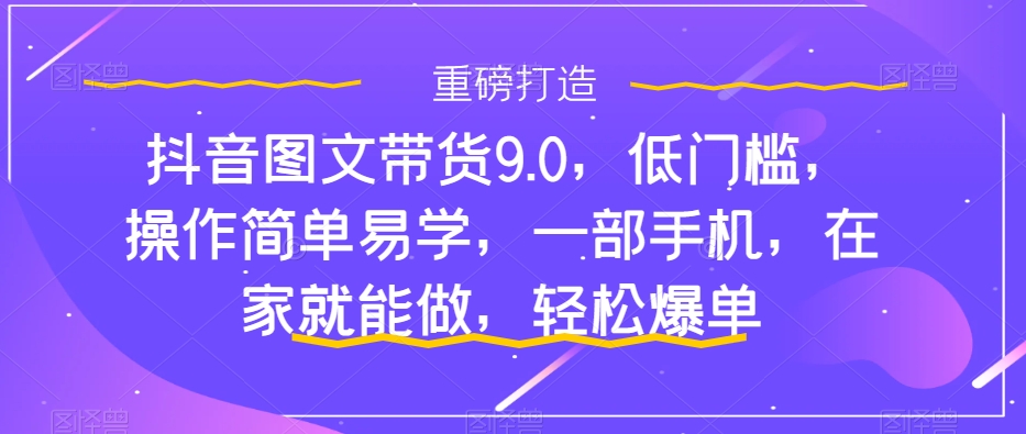 抖音图文带货9.0,低门槛,操作简单易学,一部手机,在家就能做,轻松爆单|淘骐网赚资源库