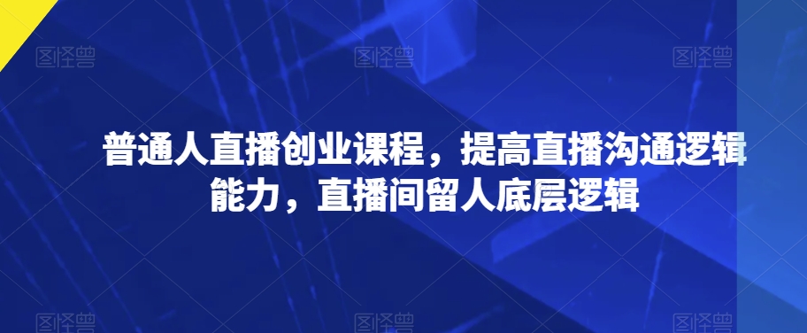 普通人直播创业课程，提高直播沟通逻辑能力，直播间留人底层逻辑|淘骐网赚资源库